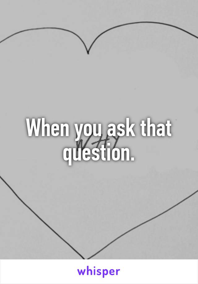 When you ask that question.