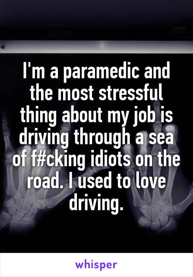 I'm a paramedic and the most stressful thing about my job is driving through a sea of f#cking idiots on the road. I used to love driving.
