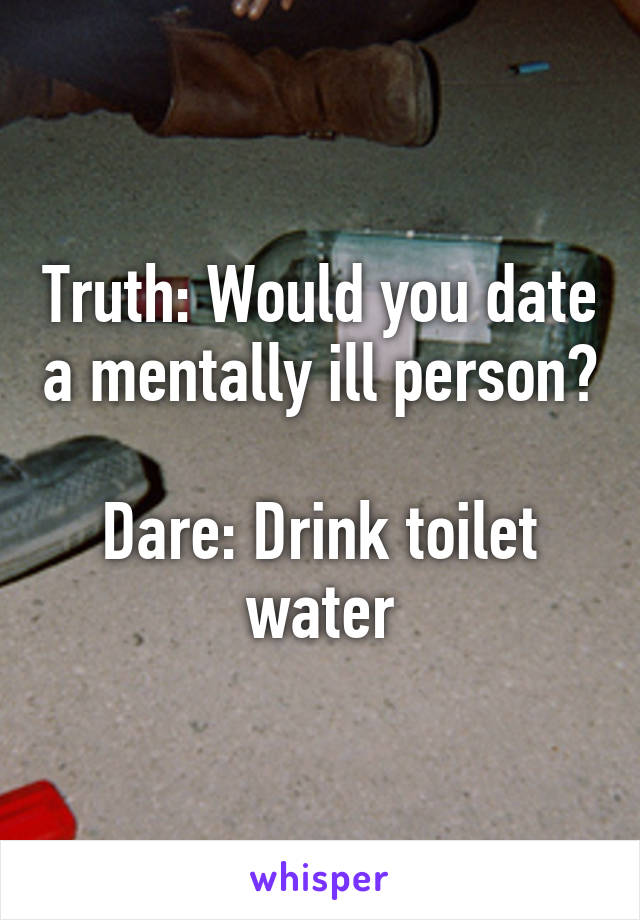 Truth: Would you date a mentally ill person?

Dare: Drink toilet water