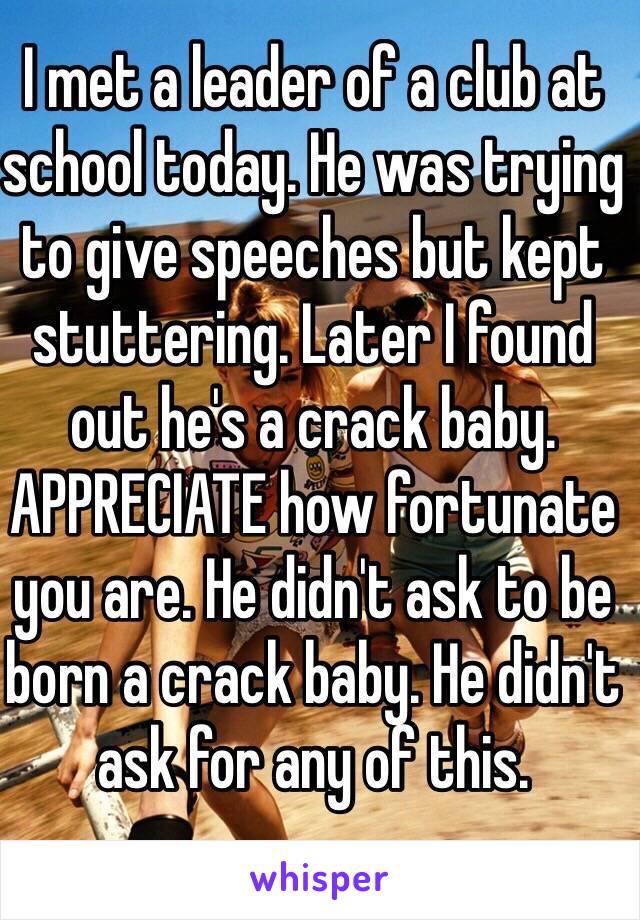 I met a leader of a club at school today. He was trying to give speeches but kept stuttering. Later I found out he's a crack baby. APPRECIATE how fortunate you are. He didn't ask to be born a crack baby. He didn't ask for any of this.