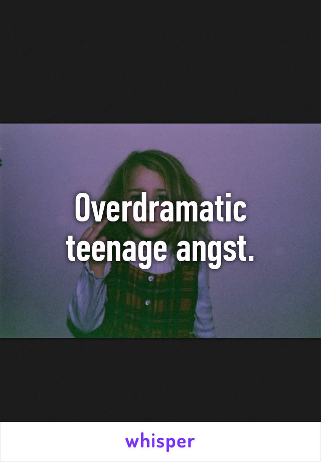 Overdramatic teenage angst.