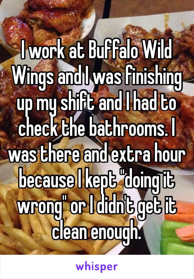 I work at Buffalo Wild Wings and I was finishing up my shift and I had to check the bathrooms. I was there and extra hour because I kept "doing it wrong" or I didn't get it clean enough. 
