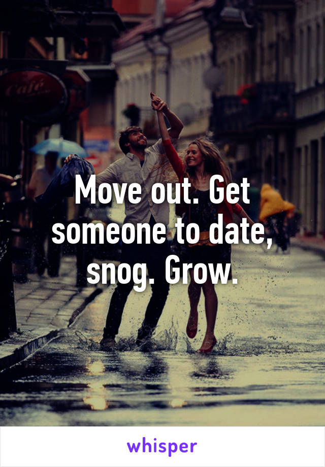 Move out. Get someone to date, snog. Grow.