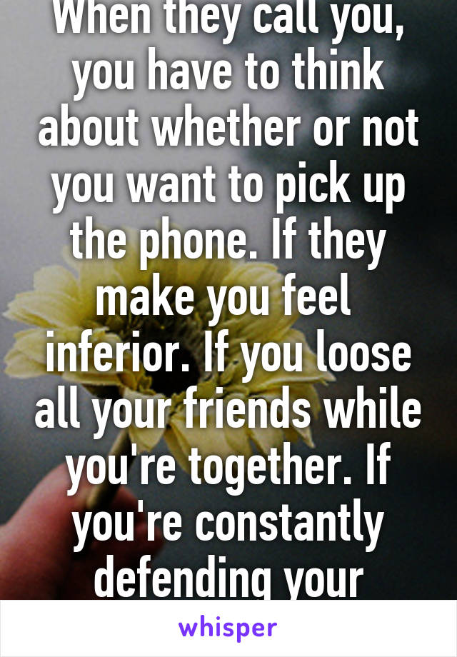 When they call you, you have to think about whether or not you want to pick up the phone. If they make you feel  inferior. If you loose all your friends while you're together. If you're constantly defending your relationship.