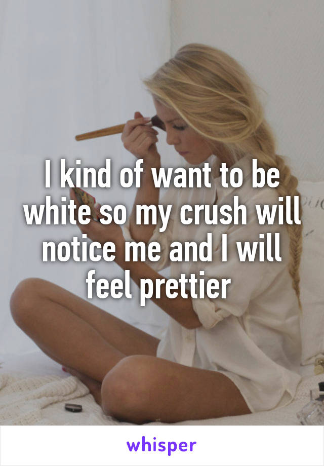 I kind of want to be white so my crush will notice me and I will feel prettier 