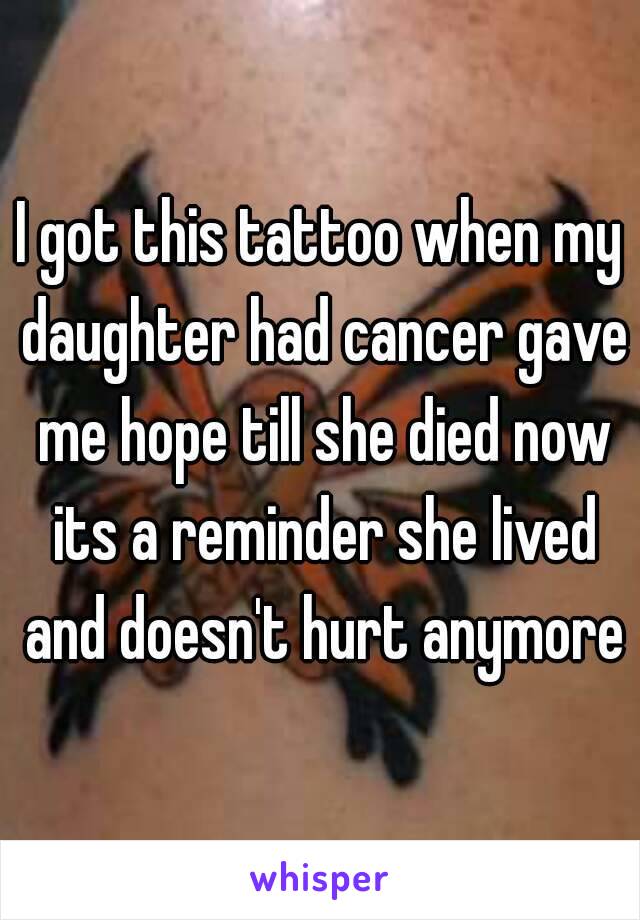 I got this tattoo when my daughter had cancer gave me hope till she died now its a reminder she lived and doesn't hurt anymore