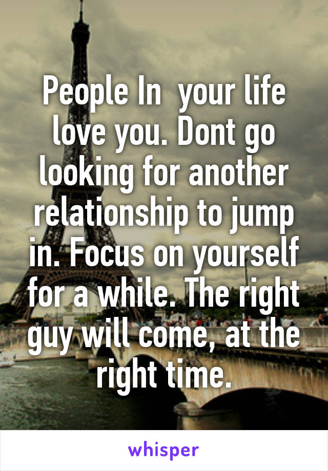 People In  your life love you. Dont go looking for another relationship to jump in. Focus on yourself for a while. The right guy will come, at the right time.