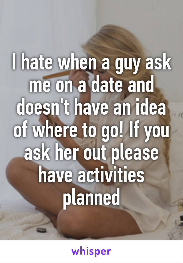 I hate when a guy ask me on a date and doesn't have an idea of where to go! If you ask her out please have activities planned
