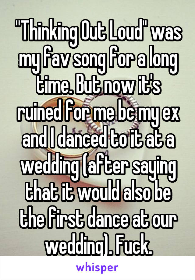 "Thinking Out Loud" was my fav song for a long time. But now it's ruined for me bc my ex and I danced to it at a wedding (after saying that it would also be the first dance at our wedding). Fuck.