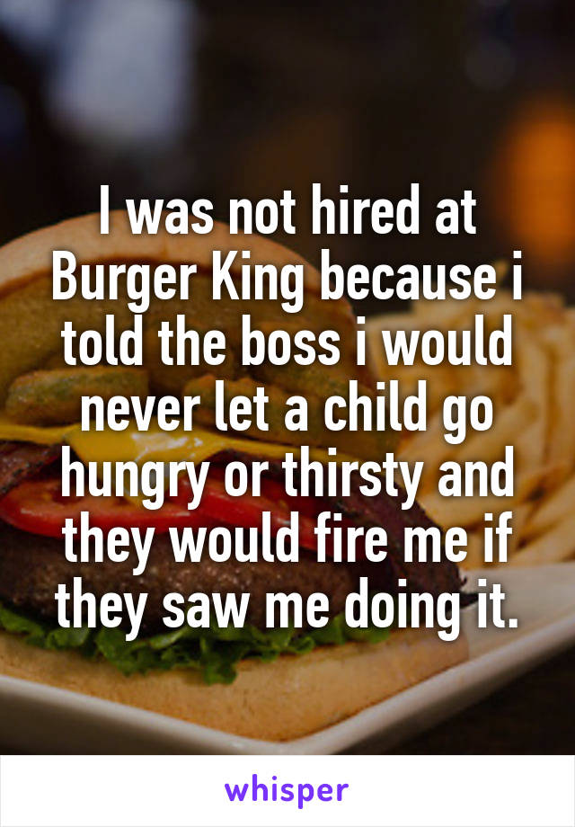 I was not hired at Burger King because i told the boss i would never let a child go hungry or thirsty and they would fire me if they saw me doing it.