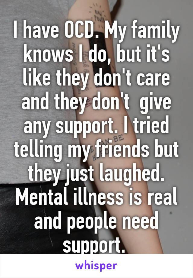 I have OCD. My family knows I do, but it's like they don't care and they don't  give any support. I tried telling my friends but they just laughed. Mental illness is real and people need support. 