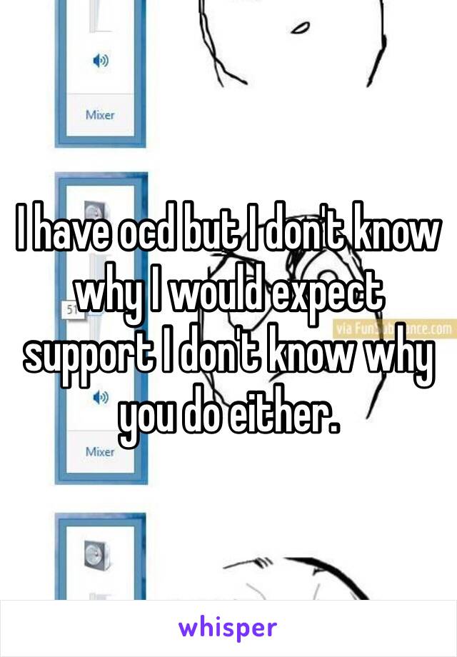 I have ocd but I don't know why I would expect support I don't know why you do either. 