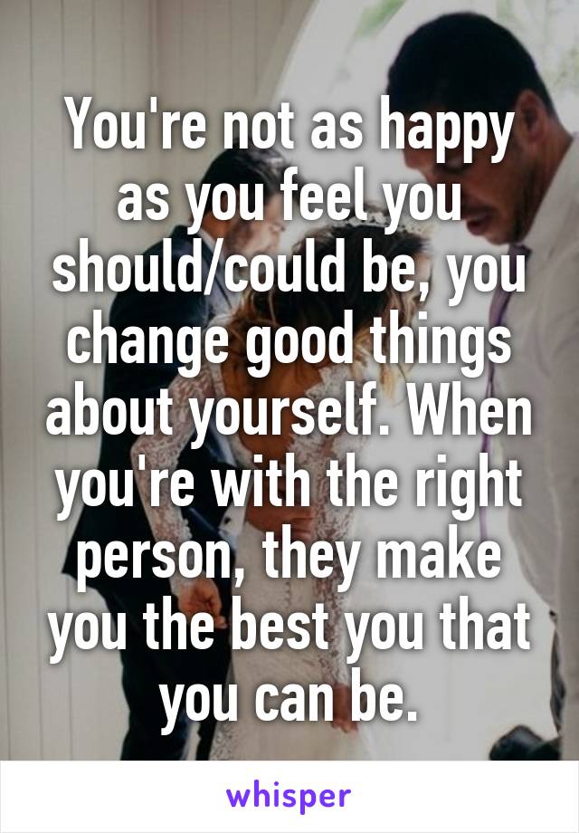 You're not as happy as you feel you should/could be, you change good things about yourself. When you're with the right person, they make you the best you that you can be.