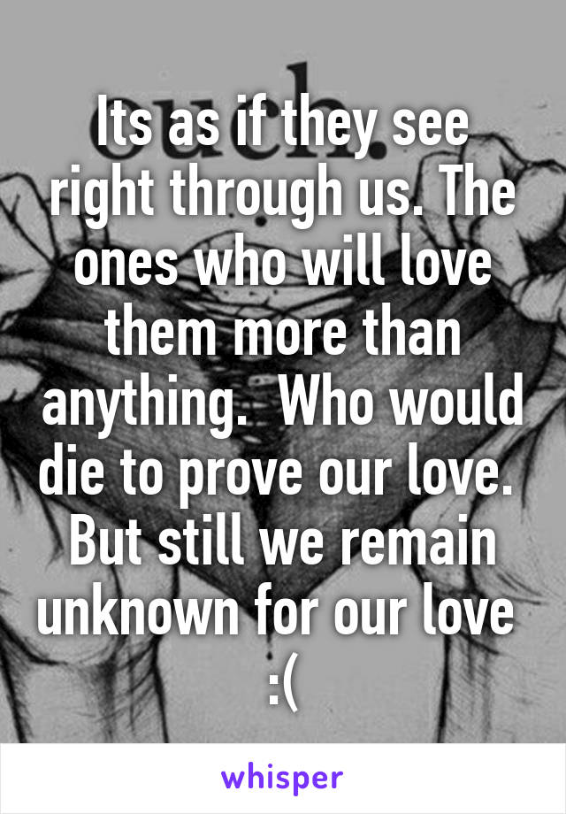 Its as if they see right through us. The ones who will love them more than anything.  Who would die to prove our love.  But still we remain unknown for our love 
:(