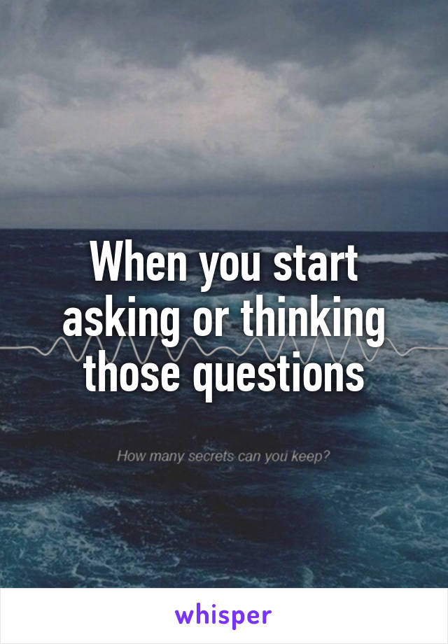 When you start asking or thinking those questions