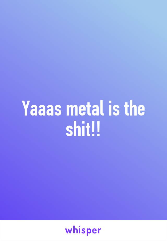 Yaaas metal is the shit!!