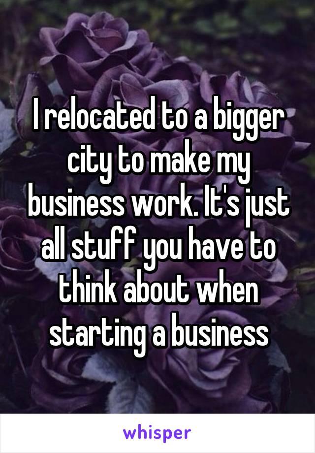I relocated to a bigger city to make my business work. It's just all stuff you have to think about when starting a business