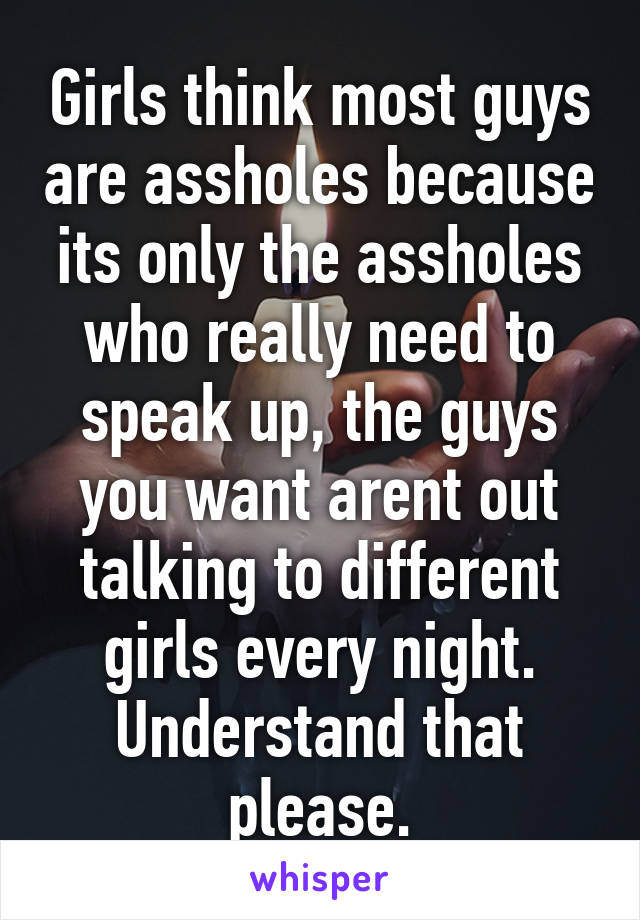 Girls think most guys are assholes because its only the assholes who really need to speak up, the guys you want arent out talking to different girls every night.
Understand that please.