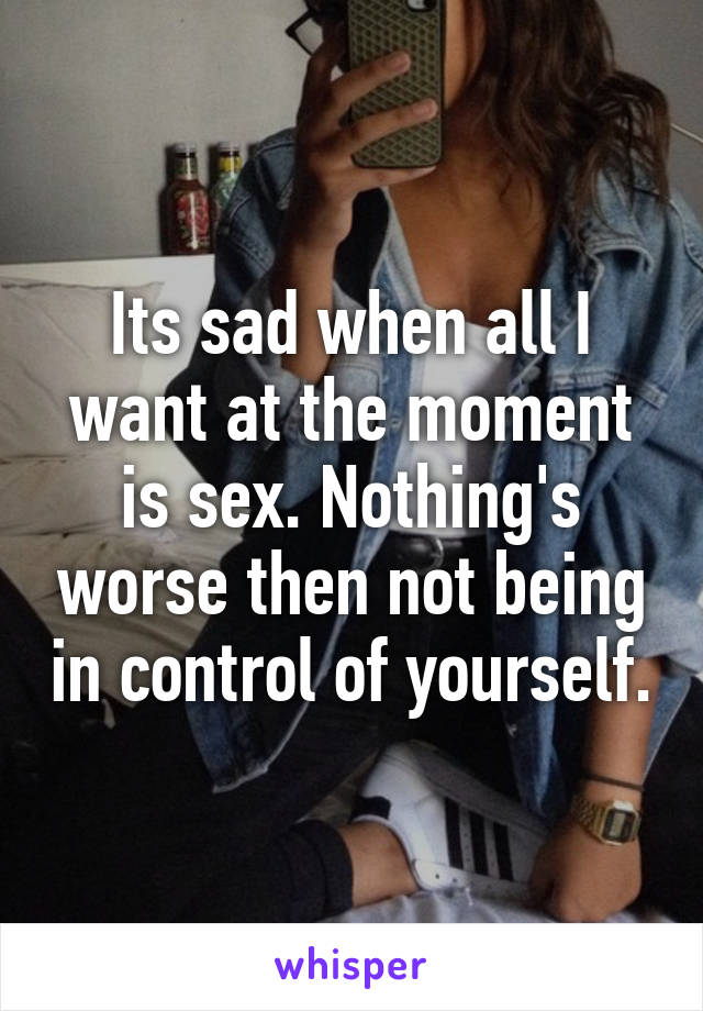 Its sad when all I want at the moment is sex. Nothing's worse then not being in control of yourself.
