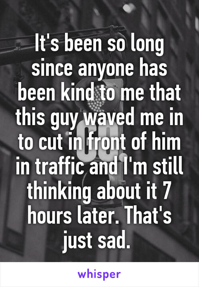 It's been so long since anyone has been kind to me that this guy waved me in to cut in front of him in traffic and I'm still thinking about it 7 hours later. That's just sad. 