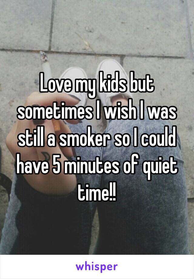 Love my kids but sometimes I wish I was still a smoker so I could have 5 minutes of quiet time!!