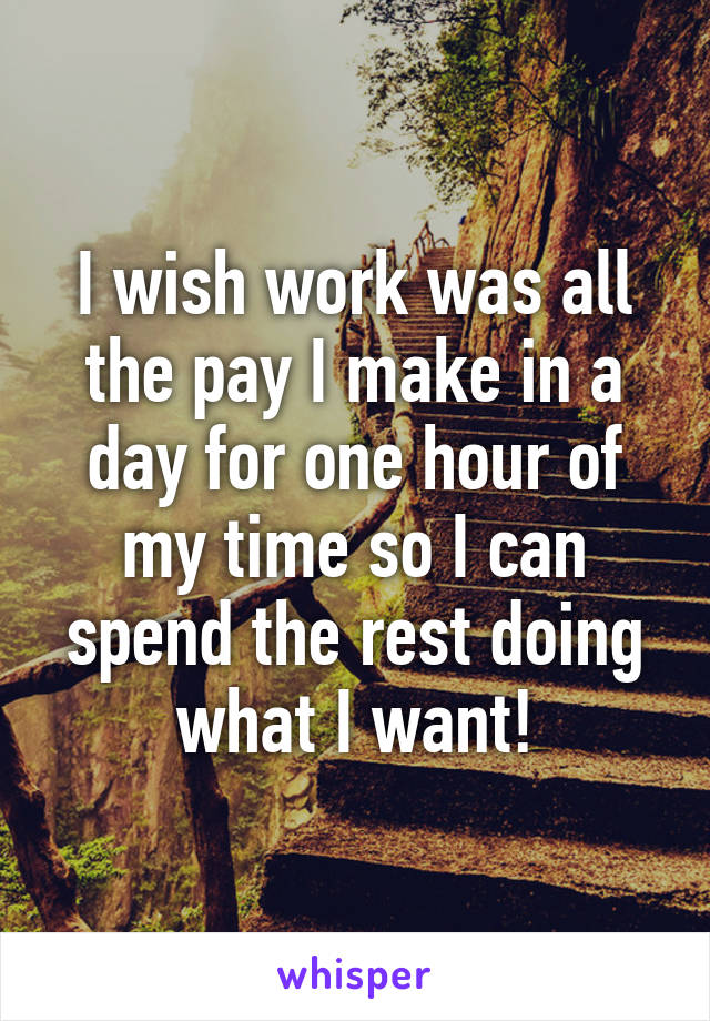 I wish work was all the pay I make in a day for one hour of my time so I can spend the rest doing what I want!