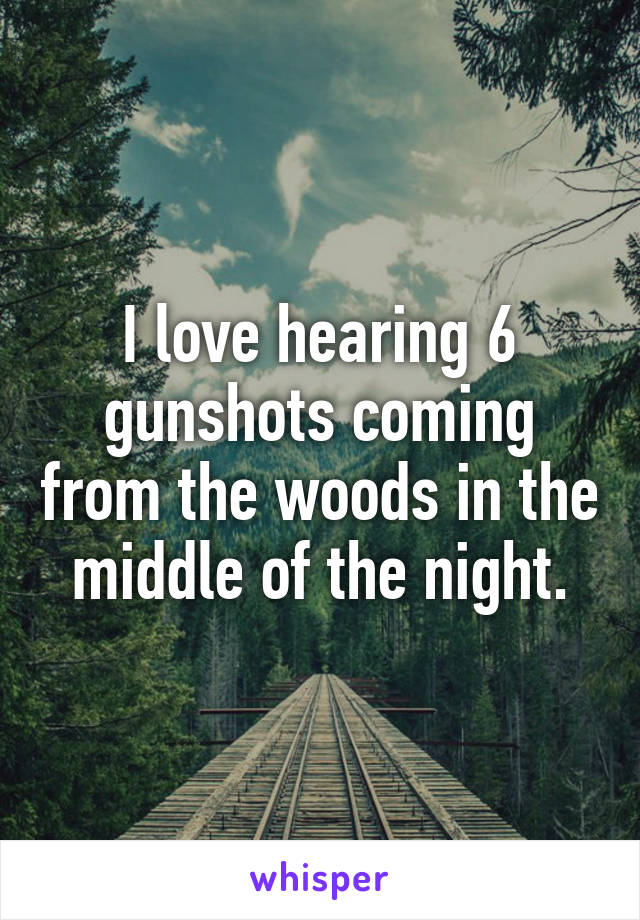 I love hearing 6 gunshots coming from the woods in the middle of the night.