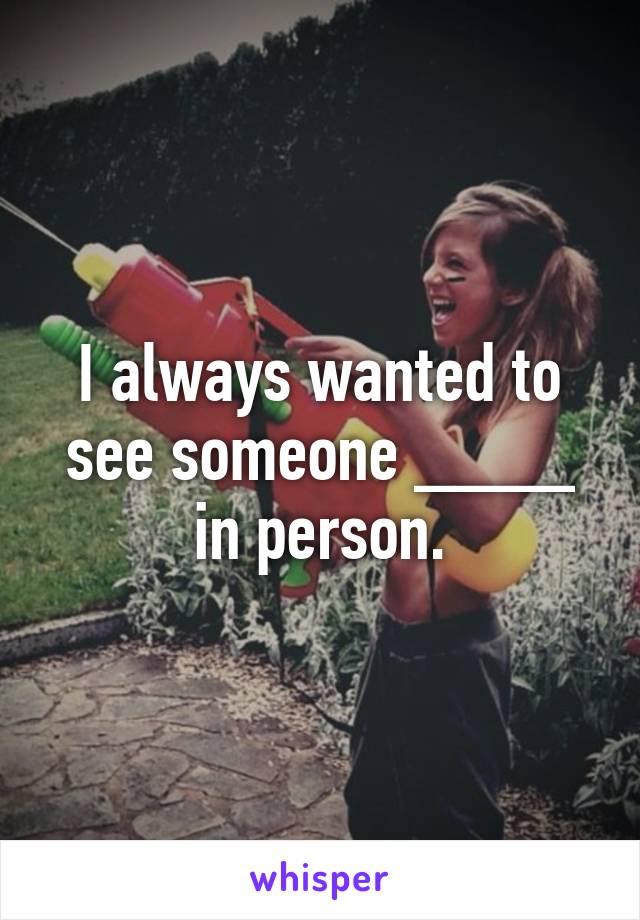I always wanted to see someone ____ in person.