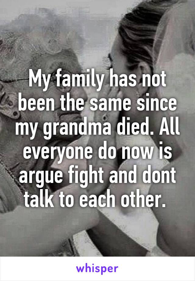 My family has not been the same since my grandma died. All everyone do now is argue fight and dont talk to each other. 