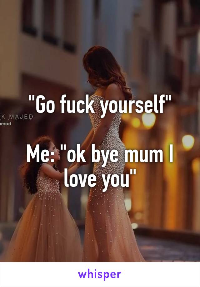 "Go fuck yourself"

Me: "ok bye mum I love you"