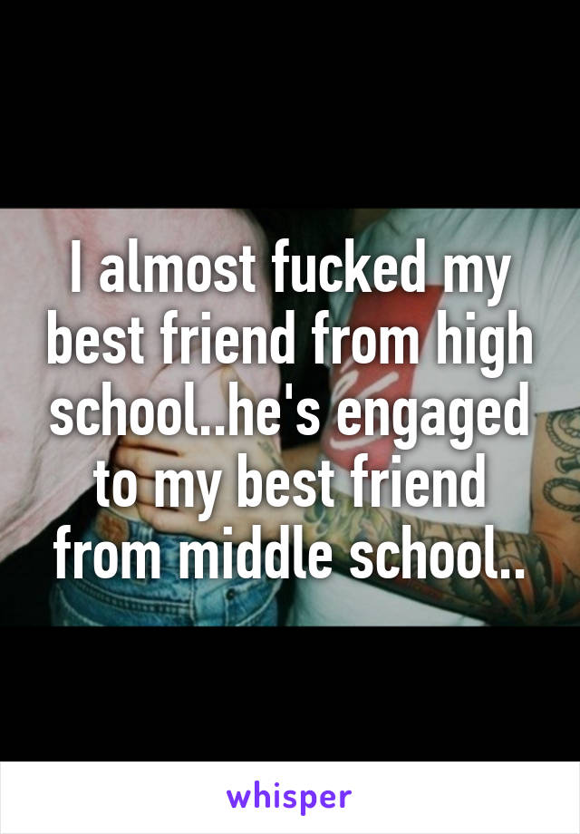 I almost fucked my best friend from high school..he's engaged to my best friend from middle school..