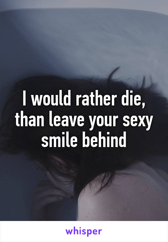 I would rather die, than leave your sexy smile behind