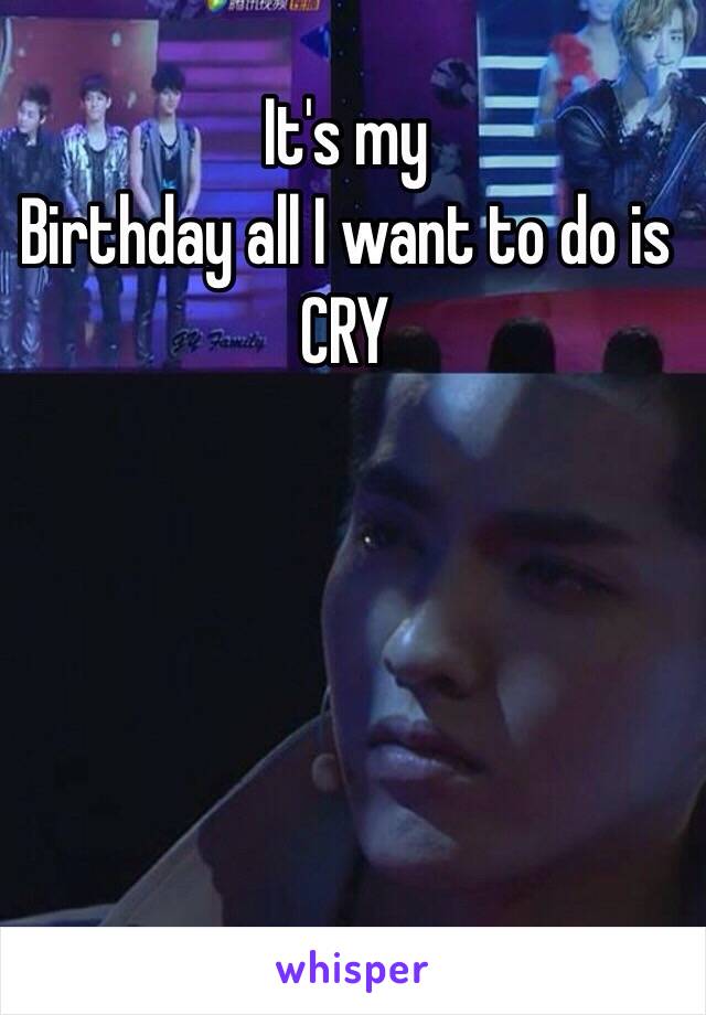It's my 
Birthday all I want to do is CRY 