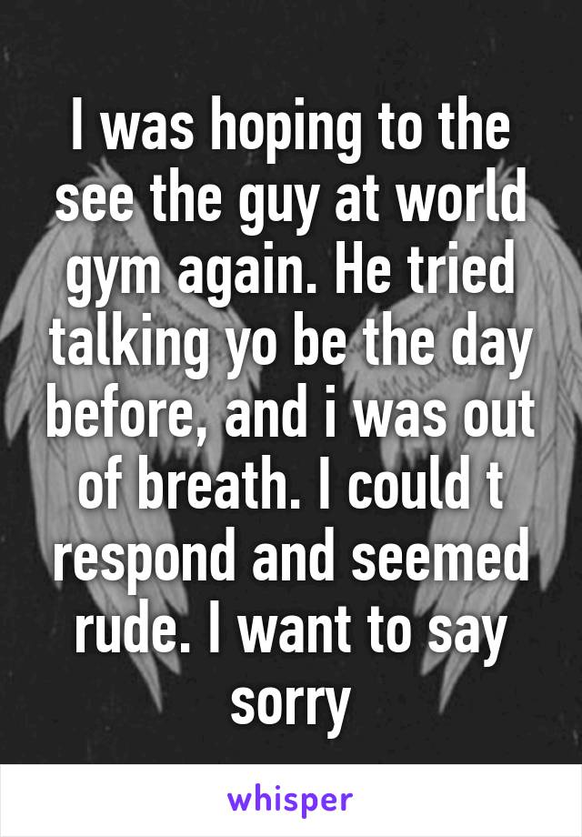 I was hoping to the see the guy at world gym again. He tried talking yo be the day before, and i was out of breath. I could t respond and seemed rude. I want to say sorry