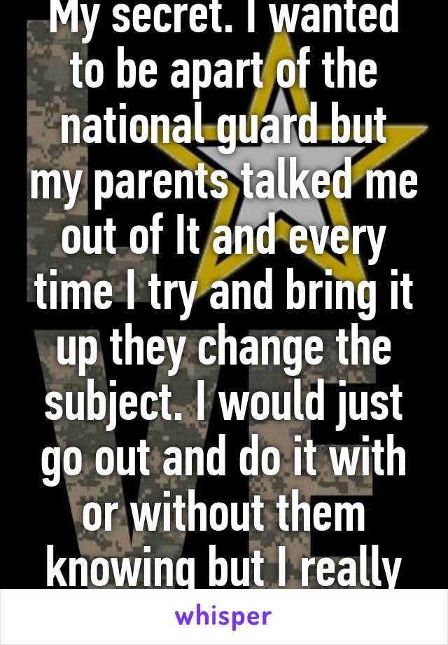 My secret. I wanted to be apart of the national guard but my parents talked me out of It and every time I try and bring it up they change the subject. I would just go out and do it with or without them knowing but I really want their support.