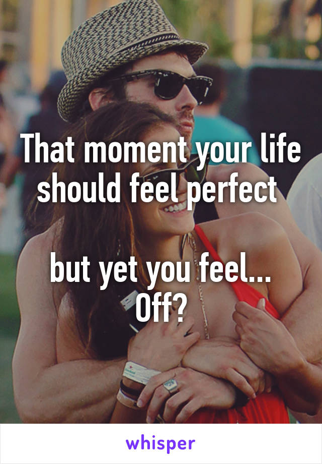 That moment your life should feel perfect 

but yet you feel... Off?