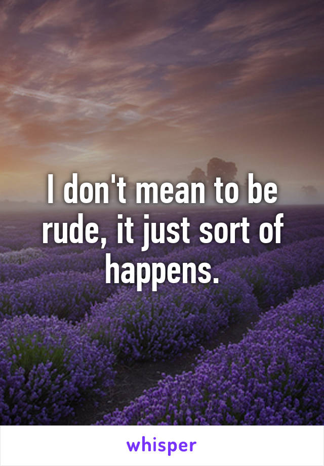I don't mean to be rude, it just sort of happens.