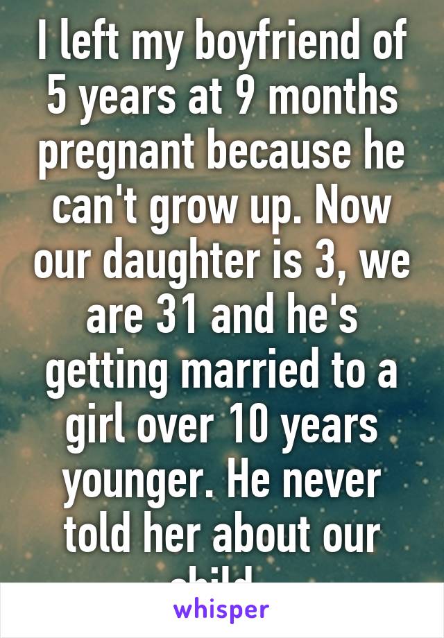 I left my boyfriend of 5 years at 9 months pregnant because he can't grow up. Now our daughter is 3, we are 31 and he's getting married to a girl over 10 years younger. He never told her about our child. 