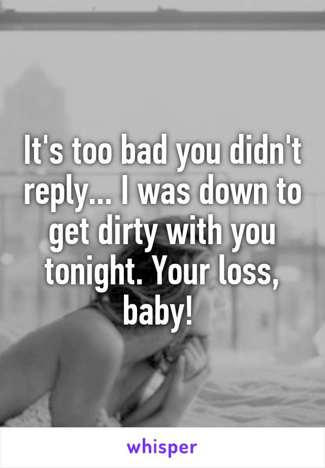 It's too bad you didn't reply... I was down to get dirty with you tonight. Your loss, baby! 