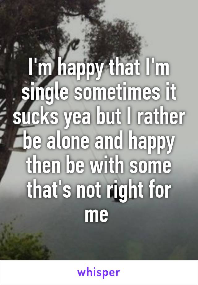 I'm happy that I'm single sometimes it sucks yea but I rather be alone and happy then be with some that's not right for me 