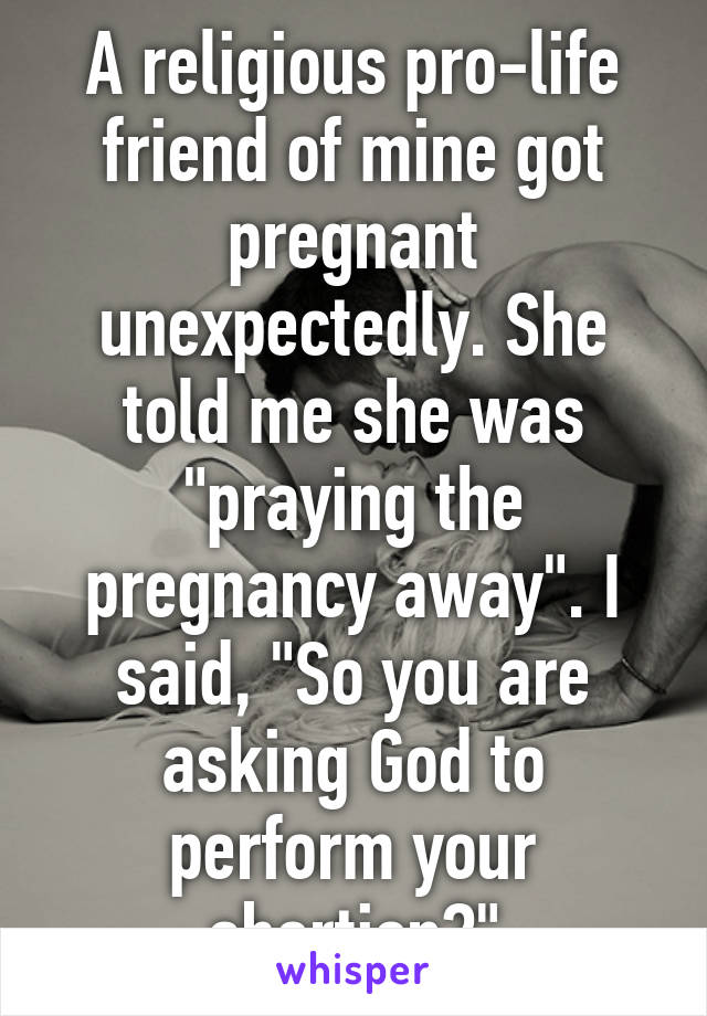 A religious pro-life friend of mine got pregnant unexpectedly. She told me she was "praying the pregnancy away". I said, "So you are asking God to perform your abortion?"