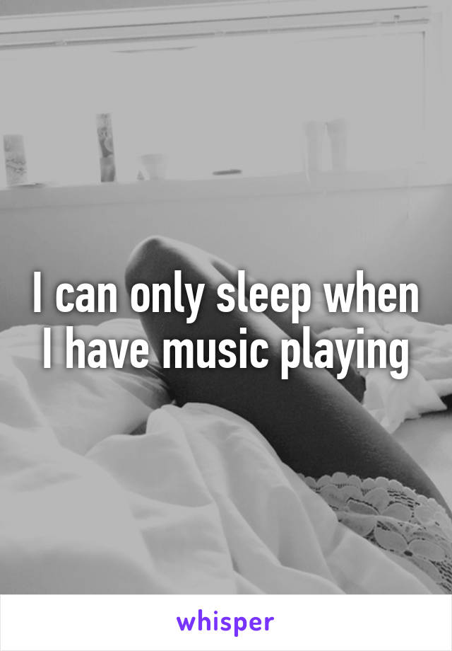 I can only sleep when I have music playing