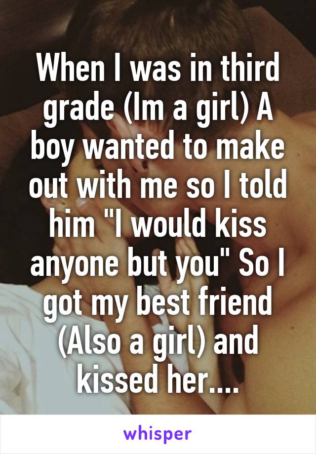 When I was in third grade (Im a girl) A boy wanted to make out with me so I told him "I would kiss anyone but you" So I got my best friend (Also a girl) and kissed her....