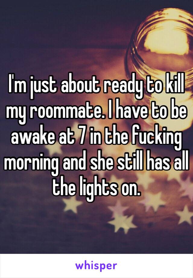 I'm just about ready to kill my roommate. I have to be awake at 7 in the fucking morning and she still has all the lights on. 