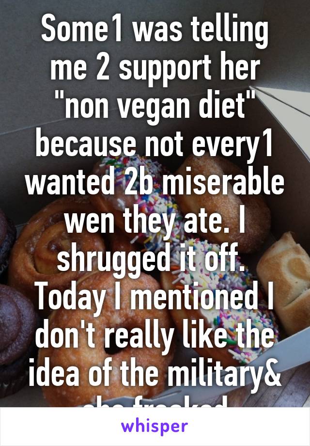 Some1 was telling me 2 support her "non vegan diet" because not every1 wanted 2b miserable wen they ate. I shrugged it off. 
Today I mentioned I don't really like the idea of the military& she freaked