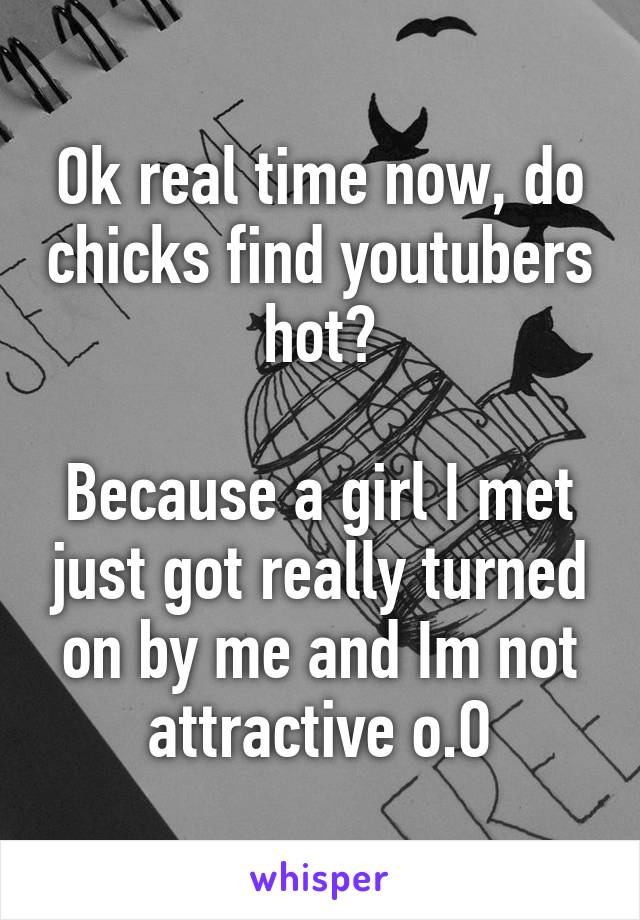 Ok real time now, do chicks find youtubers hot?

Because a girl I met just got really turned on by me and Im not attractive o.O