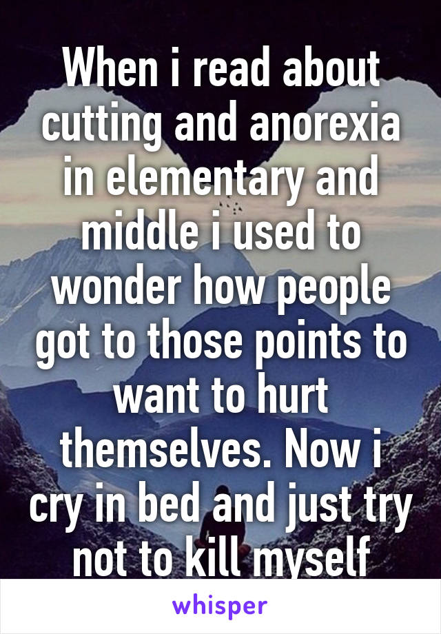 When i read about cutting and anorexia in elementary and middle i used to wonder how people got to those points to want to hurt themselves. Now i cry in bed and just try not to kill myself