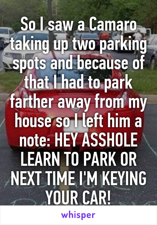 So I saw a Camaro taking up two parking spots and because of that I had to park farther away from my house so I left him a note: HEY ASSHOLE LEARN TO PARK OR NEXT TIME I'M KEYING YOUR CAR!