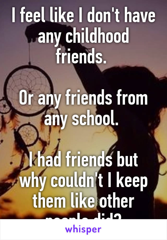 I feel like I don't have any childhood friends. 

Or any friends from any school. 

I had friends but why couldn't I keep them like other people did?