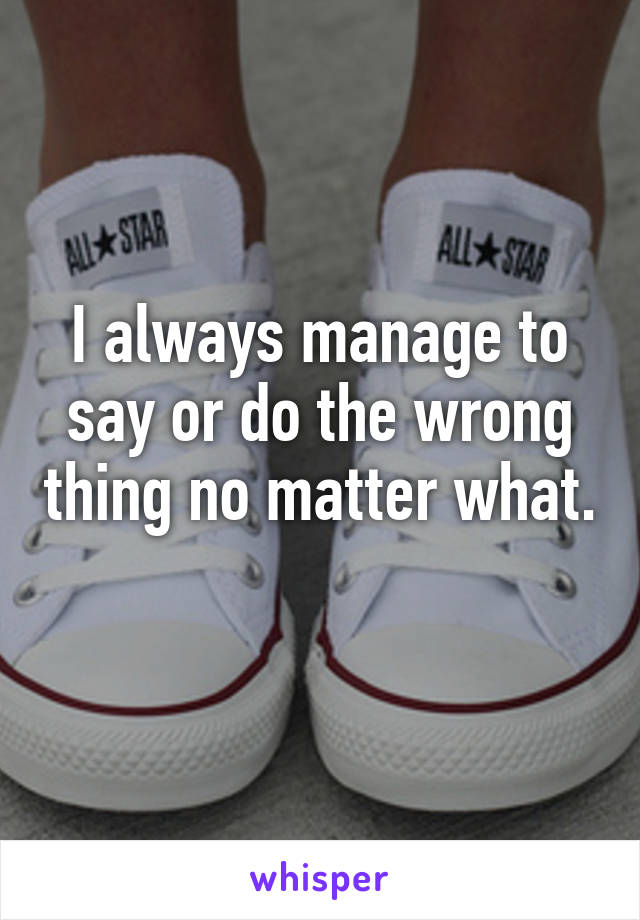 I always manage to say or do the wrong thing no matter what.
